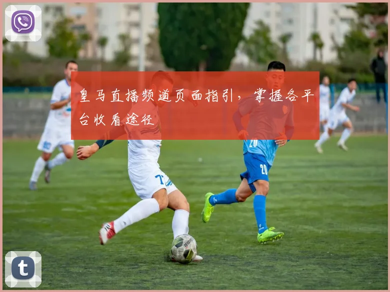 皇马直播频道页面指引，掌握各平台收看途径