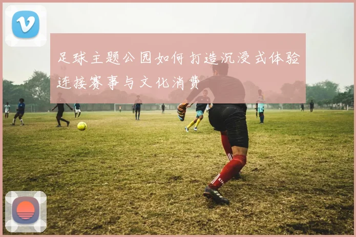 足球主题公园如何打造沉浸式体验连接赛事与文化消费