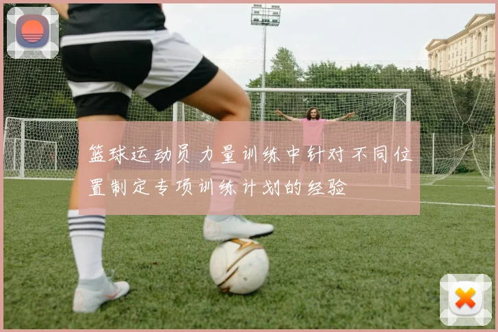 篮球运动员力量训练中针对不同位置制定专项训练计划的经验