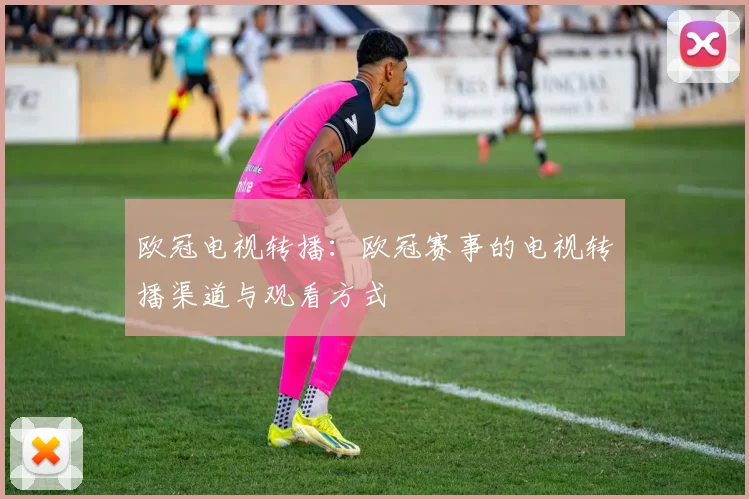 欧冠电视转播：欧冠赛事的电视转播渠道与观看方式