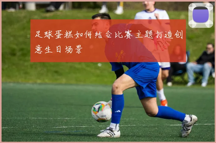 足球蛋糕如何结合比赛主题打造创意生日场景