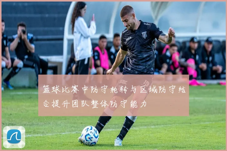 篮球比赛中防守轮转与区域防守结合提升团队整体防守能力