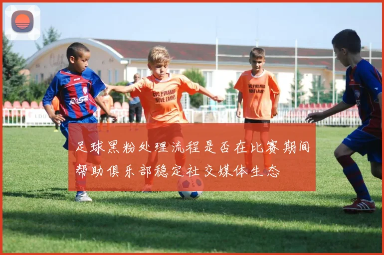 足球黑粉处理流程是否在比赛期间帮助俱乐部稳定社交媒体生态
